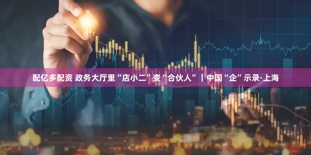 配亿多配资 政务大厅里“店小二”变“合伙人”｜中国“企”示录·上海