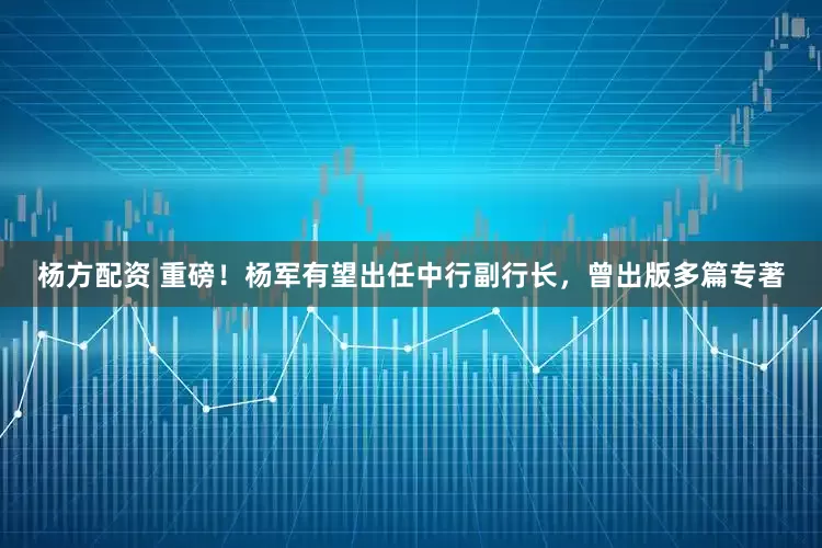 杨方配资 重磅！杨军有望出任中行副行长，曾出版多篇专著