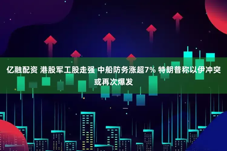 亿融配资 港股军工股走强 中船防务涨超7% 特朗普称以伊冲突或再次爆发