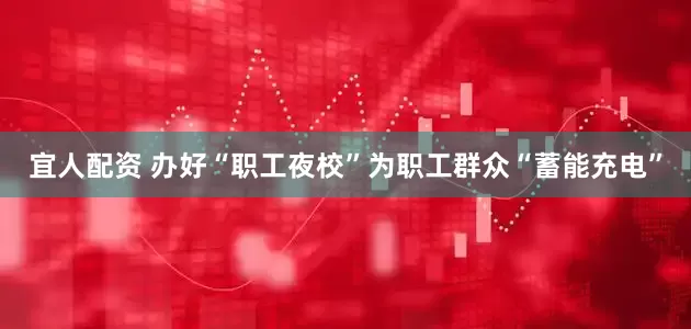 宜人配资 办好“职工夜校”为职工群众“蓄能充电”
