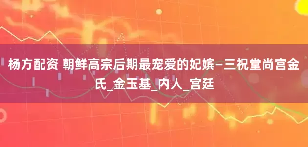 杨方配资 朝鲜高宗后期最宠爱的妃嫔—三祝堂尚宫金氏_金玉基_内人_宫廷