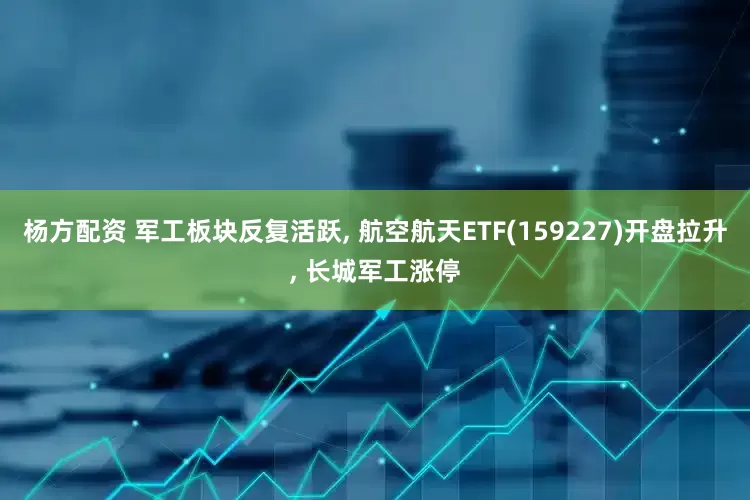 杨方配资 军工板块反复活跃, 航空航天ETF(159227)开盘拉升, 长城军工涨停