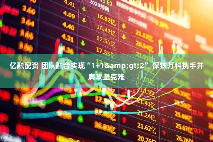 亿融配资 团队融合实现“1+1&gt;2” 深铁万科携手并肩攻坚克难