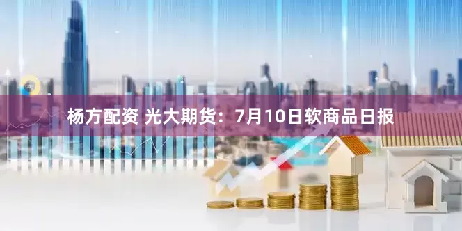 杨方配资 光大期货：7月10日软商品日报