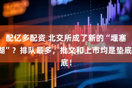 配亿多配资 北交所成了新的“堰塞湖”？排队最多，批文和上市均是垫底！