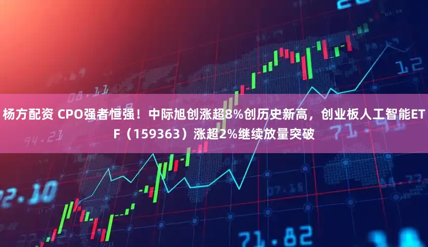 杨方配资 CPO强者恒强！中际旭创涨超8%创历史新高，创业板人工智能ETF（159363）涨超2%继续放量突破
