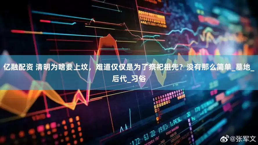 亿融配资 清明为啥要上坟，难道仅仅是为了祭祀祖先？没有那么简单_墓地_后代_习俗