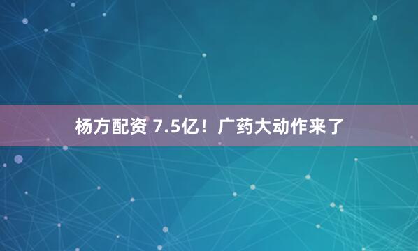 杨方配资 7.5亿！广药大动作来了