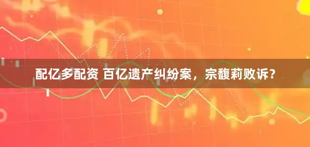 配亿多配资 百亿遗产纠纷案，宗馥莉败诉？