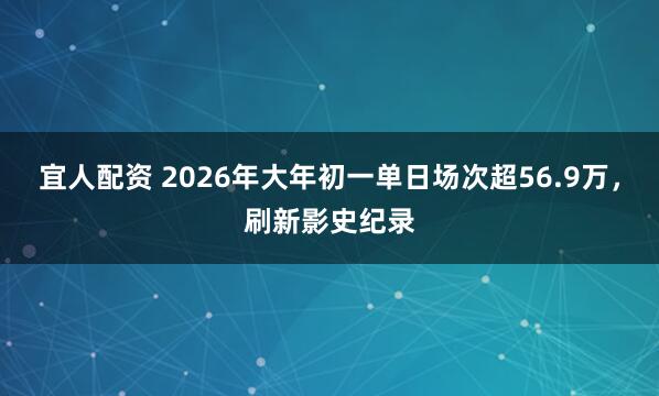 宜人配资 2026年大年初一单日场次超56.9万，刷新影史纪录