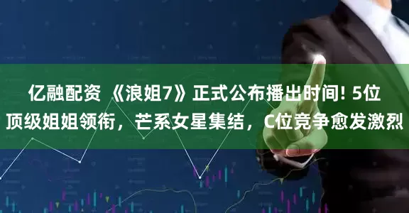 亿融配资 《浪姐7》正式公布播出时间! 5位顶级姐姐领衔，芒系女星集结，C位竞争愈发激烈