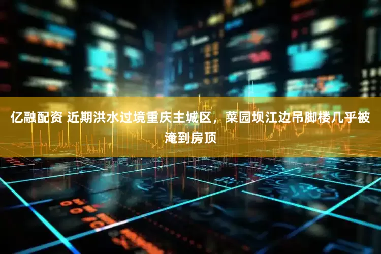 亿融配资 近期洪水过境重庆主城区，菜园坝江边吊脚楼几乎被淹到房顶